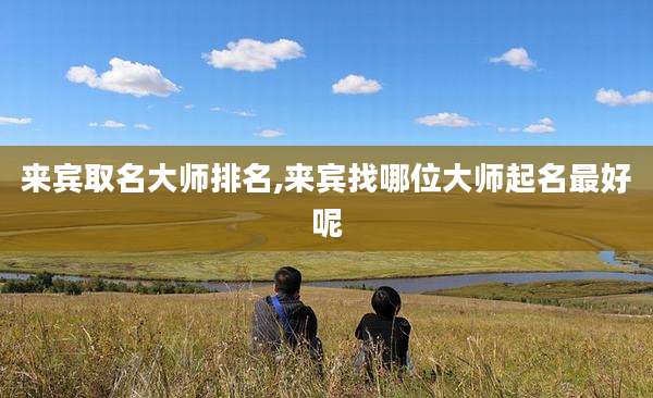 来宾取名大师排名,来宾找哪位大师起名最好呢