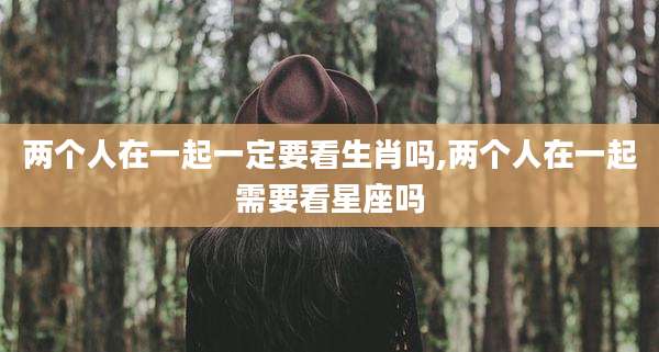 两个人在一起一定要看生肖吗,两个人在一起需要看星座吗