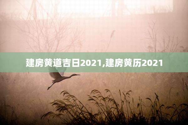 建房黄道吉日2021,建房黄历2021