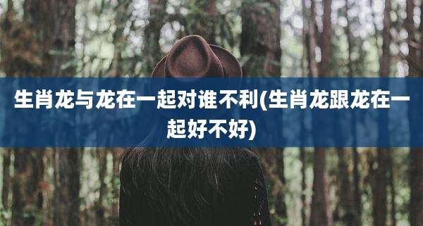 生肖龙与龙在一起对谁不利(生肖龙跟龙在一起好不好)