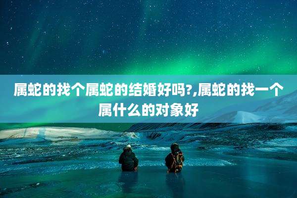 属蛇的找个属蛇的结婚好吗?,属蛇的找一个属什么的对象好
