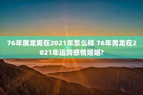 76年属龙男在2021年怎么样 76年男龙在2021年运势感情婚姻?