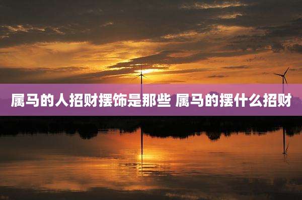 属马的人招财摆饰是那些 属马的摆什么招财
