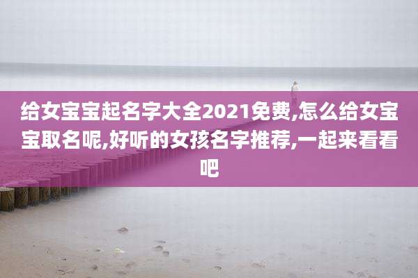 给女宝宝起名字大全2021免费,怎么给女宝宝取名呢,好听的女孩名字推荐,一起来看看吧