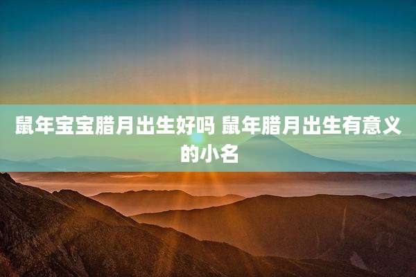 鼠年宝宝腊月出生好吗 鼠年腊月出生有意义的小名
