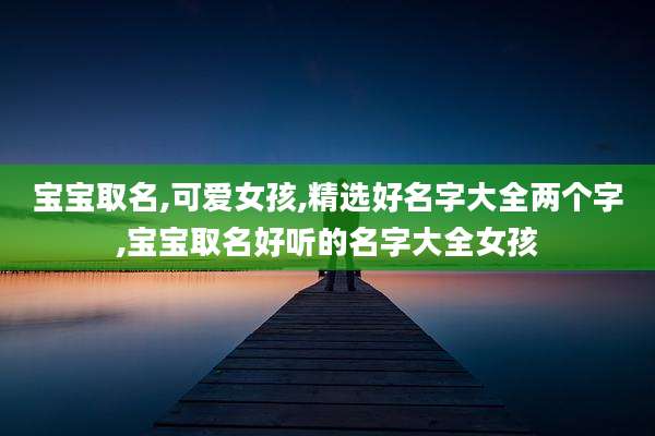 宝宝取名,可爱女孩,精选好名字大全两个字,宝宝取名好听的名字大全女孩