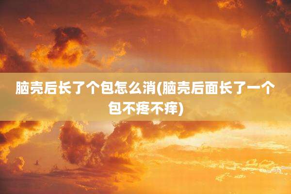 脑壳后长了个包怎么消(脑壳后面长了一个包不疼不痒)