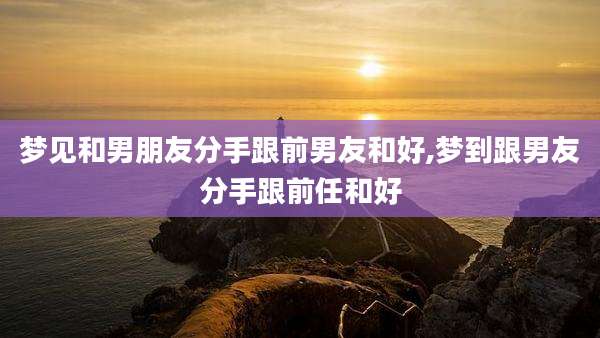梦见和男朋友分手跟前男友和好,梦到跟男友分手跟前任和好