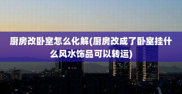 厨房改卧室怎么化解(厨房改成了卧室挂什么风水饰品可以转运)