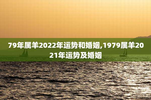 79年属羊2022年运势和婚姻,1979属羊2021年运势及婚姻