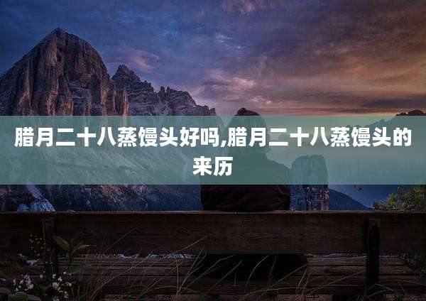 腊月二十八蒸馒头好吗,腊月二十八蒸馒头的来历