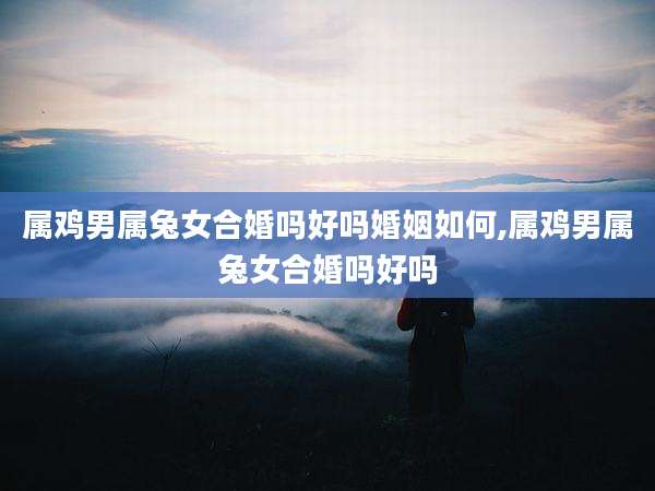 属鸡男属兔女合婚吗好吗婚姻如何,属鸡男属兔女合婚吗好吗