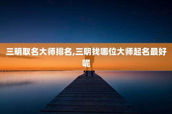 三明取名大师排名,三明找哪位大师起名最好呢