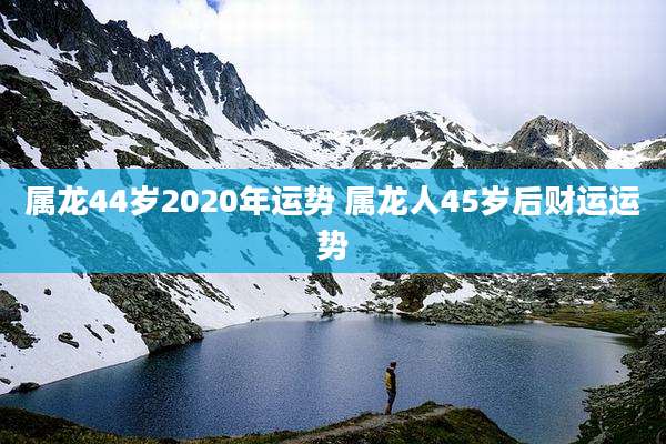 属龙44岁2020年运势 属龙人45岁后财运运势