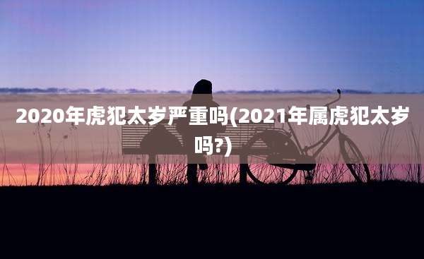 2020年虎犯太岁严重吗(2021年属虎犯太岁吗?)