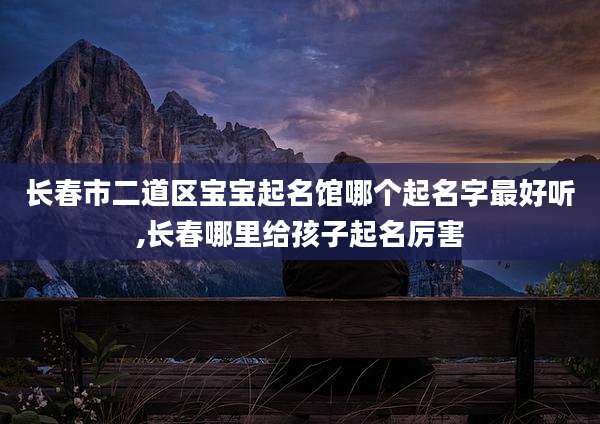 长春市二道区宝宝起名馆哪个起名字最好听,长春哪里给孩子起名厉害