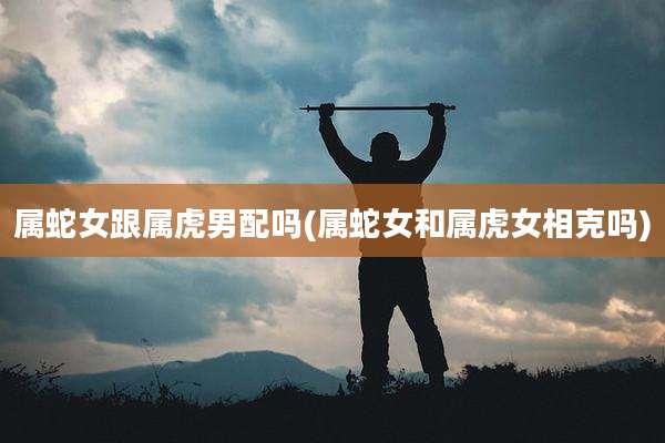 属蛇女跟属虎男配吗(属蛇女和属虎女相克吗)