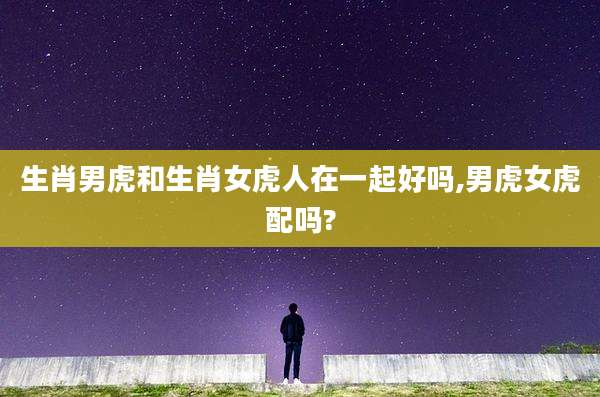 生肖男虎和生肖女虎人在一起好吗,男虎女虎配吗?