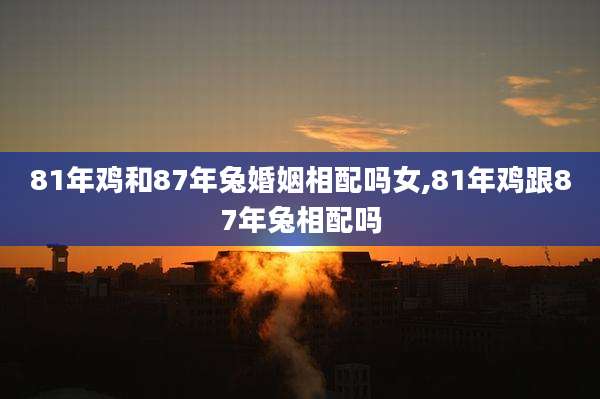 81年鸡和87年兔婚姻相配吗女,81年鸡跟87年兔相配吗