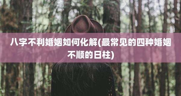 八字不利婚姻如何化解(最常见的四种婚姻不顺的日柱)