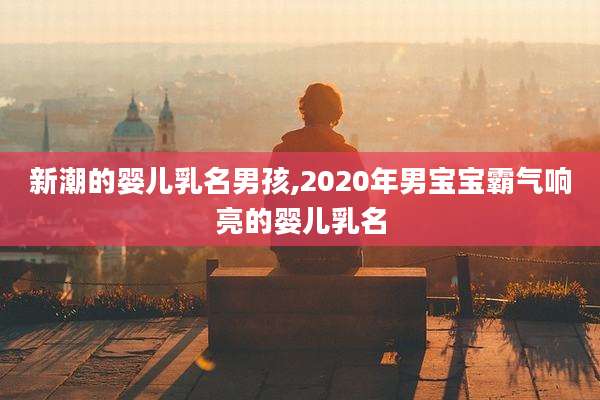 新潮的婴儿乳名男孩,2020年男宝宝霸气响亮的婴儿乳名