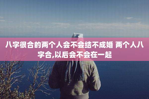 八字很合的两个人会不会结不成婚 两个人八字合,以后会不会在一起