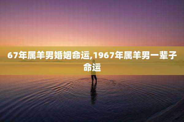 67年属羊男婚姻命运,1967年属羊男一辈子命运