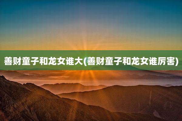 善财童子和龙女谁大(善财童子和龙女谁厉害)