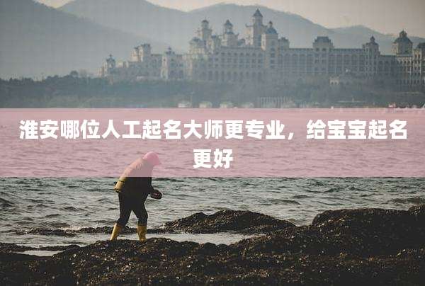淮安哪位人工起名大师更专业,给宝宝起名更好