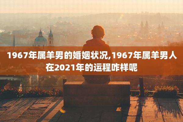 1967年属羊男的婚姻状况,1967年属羊男人在2021年的运程咋样呢