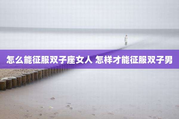怎么能征服双子座女人 怎样才能征服双子男