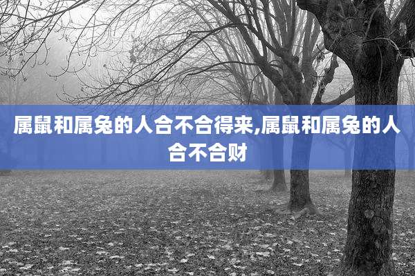属鼠和属兔的人合不合得来,属鼠和属兔的人合不合财