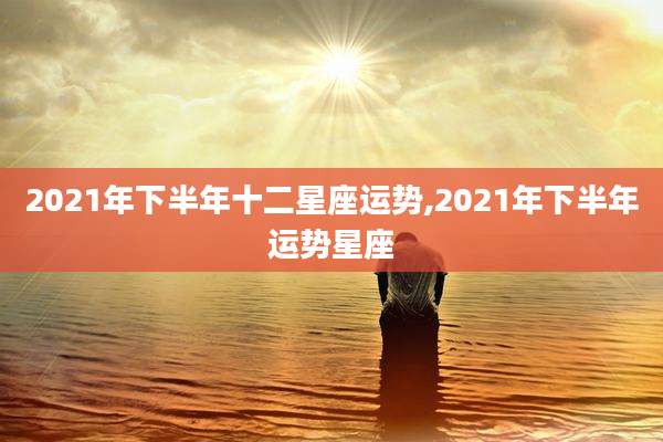 2021年下半年十二星座运势,2021年下半年运势星座