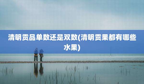 清明贡品单数还是双数(清明贡果都有哪些水果)