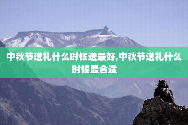 中秋节送礼什么时候送最好,中秋节送礼什么时候最合适