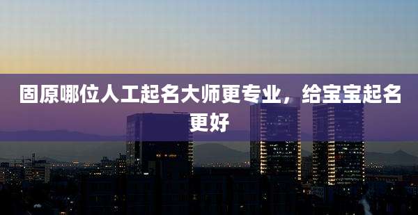 固原哪位人工起名大师更专业，给宝宝起名更好