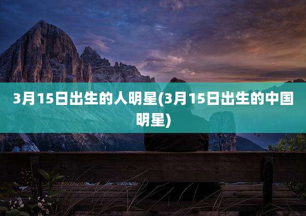 3月15日出生的人明星(3月15日出生的中国明星)