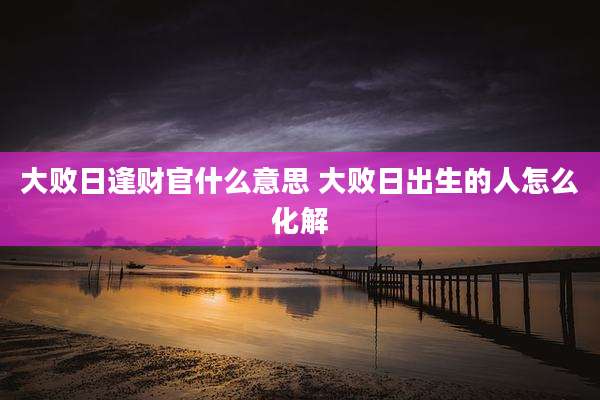 大败日逢财官什么意思 大败日出生的人怎么化解