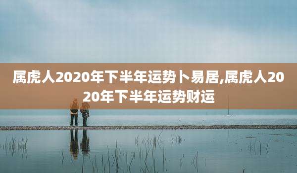 属虎人2020年下半年运势卜易居,属虎人2020年下半年运势财运