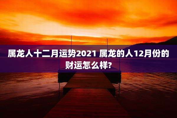 属龙人十二月运势2021 属龙的人12月份的财运怎么样?