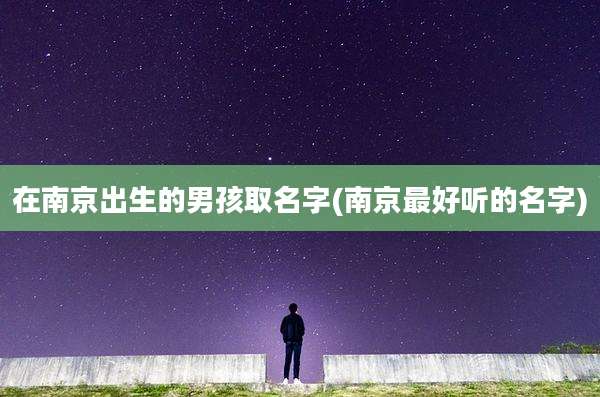 在南京出生的男孩取名字(南京最好听的名字)