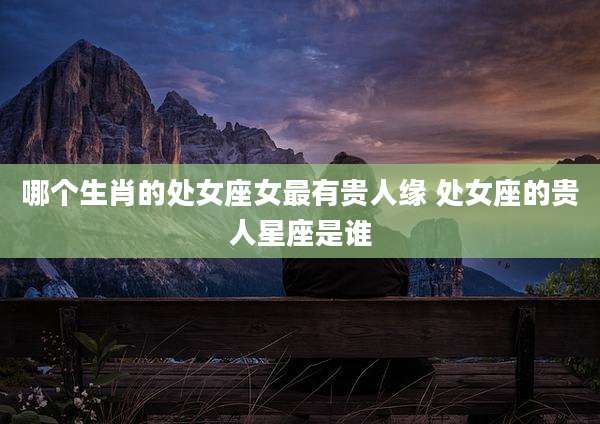 哪个生肖的处女座女最有贵人缘 处女座的贵人星座是谁