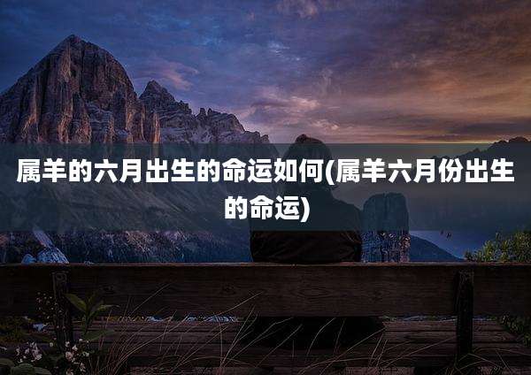 属羊的六月出生的命运如何(属羊六月份出生的命运)