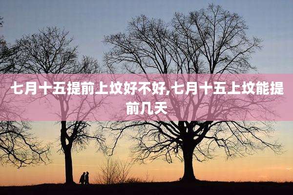 七月十五提前上坟好不好,七月十五上坟能提前几天