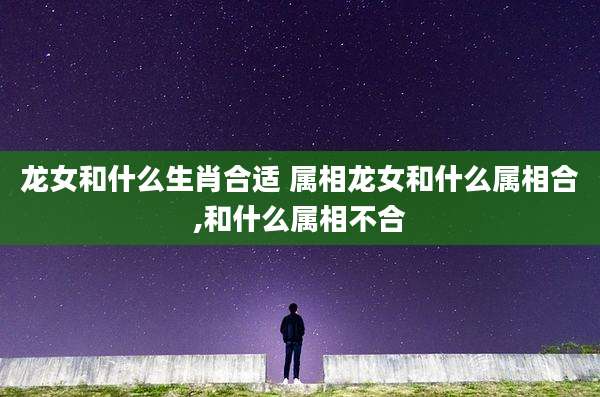 龙女和什么生肖合适 属相龙女和什么属相合,和什么属相不合