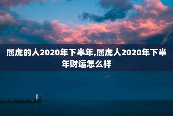 属虎的人2020年下半年,属虎人2020年下半年财运怎么样