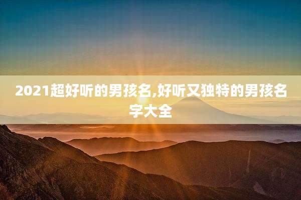 2021超好听的男孩名,好听又独特的男孩名字大全
