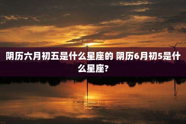阴历六月初五是什么星座的 阴历6月初5是什么星座?