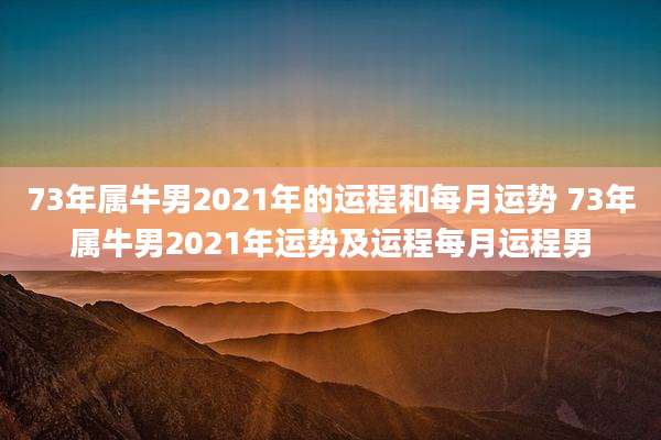 73年属牛男2021年的运程和每月运势 73年属牛男2021年运势及运程每月运程男