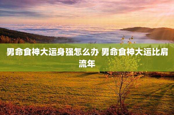 男命食神大运身强怎么办 男命食神大运比肩流年
